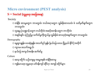 Micro environment (PEST analysis)
S = Social (vlrla&; tajctae)
Society
o wefzdk; xm;rlawGu bmawGvJ? b,ft&mawGu vTrf;rdk;xm;ovJ? pH owfrSwfcsufawGu
bmawGvJ/
o vlaerlyHko@mefawGu b,fvdkvJ?tqifhtwef;awGu bmvdkvJ/
o tcsif;csif;,HkBunfrl?ouf0ifrl?udk;uG,frl?vTrf;rdk;cHxm;&wJhtcsufawGu bmawGvJ/
Demography
o arG;zGm;eSKef;?aoqHk;ESKef;?touf&SifESKef;(e,fajr?a'o? jrdKUe,f?edkifiH) tvdkuf
o usm;r?touft&G,f?
o e,fajrtus,ft0eff;?qufpyfrl
Culture
o "avhp&dkuf?,Ofaus;rl?tarGtESpf?wefzdk;xm;rl
o usef;rma&;?vlrla&;?ywf0ef;usifqdkif&mtusifhp&dkufrsm;
24Nyan Lin Thein
 