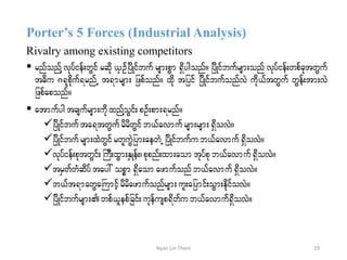 Porter’s 5 Forces (Industrial Analysis)
Rivalry among existing competitors
 rnfonfY vkyfief;wGif rqdk ,SOfjydKifbuf rsm;pGm &Sdygonf/ jydKifbufrsm;onf vkyfief;wpfcktwGuf
t"du *&kpdkuf&rnfU t&mrsm; jzpfonf/ xdk tjyif jydKifbufonfvJ udk,ftwGuf wGef;tm;vJ
jzpfaponf/
 atmufygtcsufrsm;udkxnfYoGif;pOf;pm;&rnf/
jydKifbufta&twGufrdrdwGif b,favmufrsm;rsm;&SdovJ/
jydKifbufrsm;xJwGifrwluGJjym;aewJU jydKifbufub,favmuf&SdovJ/
vkyfief;pktwGif;BuD;xGm;ESKef;?pkpnf;xm;aom tkyfpkb,favmuf&SdovJ/
trSwfwHHqdyf tay: opöm &Sdaomazmufonfb,favmuf&SdovJ/
b,ft&mawGaBumifhrdrdazmufonfrsm;ul;ajymif;oGm;edkifovJ/
jydKifbufrsm;wpf,lepfjcif;ukefusp&dwfu b,favmuf&SdovJ/
29Nyan Lin Thein
 
