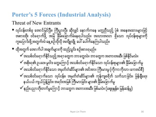 Porter’s 5 Forces (Industrial Analysis)
Threat of New Entrants
 vkyfief;wpfck atmifjrifjyD;? BuD;yGm;jyD; qdkvSsif aemufuae rwlnDonfY yHkpH taetxm;rsm;jzifh
tpm;xdk; 0ifa&mufzdkU tjrJ jcdrf;ajcmufcHae&ygonf/ tvm;tvm &Sdaom vkyfief;pkrsm;udk
ul;ajymif;zdkUtwGufvJaeUpOfvdkvdktvdsKvsdK ay:aygufaeBuygonf/
 xdktwGuf atmufygtcsufrsm;udkxnfYoGif;pOf;pm;&rnf/
topf0ifa&mufedkifonfYt&mawGu bmawGvJ/ bmawGutwm;tqD;jzpfekdifrvJ/
tpdk;&Oya'?rl0g' awGaBumifhtopf0ifa&mufedkifaomvkyfief;pkrsm;jcdrf;ajcmufrl
topf0ifa&mufedkifaomtrSwfwHqdyfrsm; tiftm;BuD;rm;rl(ukdumudkvm? autyfpD)
topf0ifa&mufaom vkyfief;? trSwfwHqdyfrsm; ukefusp&dwf oufomjcif;? jzefcsDa&;
e,fy,fus,fjyefYjcif;?t&if;tjrpfBuD;rm;jcif;rsm;jcdrf;ajcmufrl
enf;ynmwdk;wufrlaBumifhbmawGu twm;tqD;jzpfrvJ/(aps;ESKef;?jrefqefrl)
30Nyan Lin Thein
 