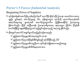 Porter’s 5 Forces (Industrial Analysis)
Bargaining Power of Suppliers
 vkyfief;wpfck atmifjrifrl vrf;aBumif;ay: a&mufjyD; qdk&if pjyD; jyomem ay;wufwmuawmh
ypönf; oGif;aewJU axmufyHholawG ygyJ/ ukefacsmawGu a&mif;vdk ravmufawmhwJhtcg?
ta&mif;trSmawG rsm;wJUtcg axmufyHholawGbufu jznfYpD;ray;edkifwJh jyomemawG
jzpfvmygonf/ xdkjyif tBuD;rm;qHk; jyomemwpfckuawmh ae&mtXm; jzpfygu ydkif&Sif
awmif;qdkekdifrl?aps;qpfedkifrlawGuvJxnfYoGif;pOf;pm;&rnfUt&mawGjzpfygonf/
 xdktwGuf atmufygtcsufrsm;udkxnfYoGif;pOf;pm;&rnf/
ypönf;axmufyHholrsm;ta&twGuf? yrmP
ypönf;axmufyHholwpfOD;csif;pDpGrf;&nf?vkyfudkifedkifonfU yg0g
ypönf;axmufyHholrsm;rwlnDaom xkwfukef trsdK;tpm;?t&nftaoG;
ypönf;axmufyHholrsm;pdwfaeoabmxm;
32Nyan Lin Thein
 