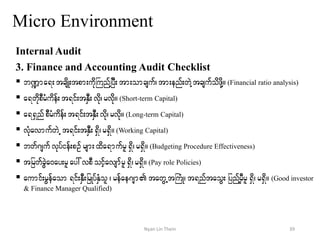 Micro Environment
Internal Audit
3. Finance and Accounting Audit Checklist
 b@ma&;tcsdK;tpm;udkBunYfjyD;tm;omcsuf?tm;enf;wJYtcsufodzdkY/ (Financial ratio analysis)
 a&wdkpDrHudef;t&if;tESD;vdk? rvdk/ (Short-term Capital)
 a&&SnfpDrHudef;t&if;tESD;vdk? rvdk/ (Long-term Capital)
 vHkavmufwJU t&if;tESD;&Sd? r&Sd/(Working Capital)
 bwf*sufvkyfief;pOfrsm;xda&mufrl&Sd?r&Sd/ (Budgeting Procedure Effectiveness)
 tjrwfcGJa0ay;rlay:vpDoifhavsmfrl&Sd?r&Sd/ (Pay role Policies)
 aumif;rGefaom &if;ESD;jrKyfESHol ? refae*sm tawGUtBuHK? t&nftaoG; jynfYrSDrl &Sd? r&Sd/ (Good investor
& Finance Manager Qualified)
39Nyan Lin Thein
 