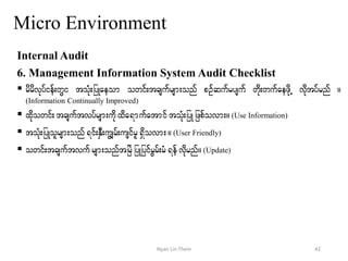 Micro Environment
Internal Audit
6. Management Information System Audit Checklist
 rdrdvkyfief;wGi toHk;jyKaeom owif;tcsufrsm;onf pOfqufrysuf wdk;wufaezdkU vkdtyfrnf /
(Information Continually Improved)
 xdkowif; tcsuftvyfrsm;udkxda&mufatmif toHk;jyK jzpfovm;/(Use Information)
 toHk;jyKolrsm;onf&if;ESD;uGsrf;usifrl&Sdovm;/ (User Friendly)
 owif;tcsuftvuf rsm;onftjrJjyKjyifrGrf;rH&efvdkrnf/(Update)
42Nyan Lin Thein
 