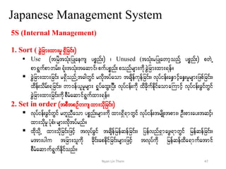 Japanese Management System
5S (Internal Management)
1. Sort ( cGJjcm;xm;rl&Sdjcif;)
 Use (tjrJtoHk;jyKaeus ypönf;) ? Unused (toHk;rjyKawmhonfY ypönf;) pwJU
pm&Gufpmwrf;?&Hk;toHk;taqmif?pufypönf;ponfrsm;udkcGJjcm;xm;&ef/
 cGJjcm;xm;jcif; r&SdonfUtcgwGif rvdktyfaom tcsdefukefjcif;? vkyfief;aeSmifhaeS;rlrsm;jzpfjcif;?
xdef;odrf;&jcif;? wm0ef,lrlrsm; &SkyfaxG;jyD; vkyfief;udk xdcdkufedkifaomaBumifh vkyfief;cGifwGif
cGJjcm;xm;jcif;udkpDrHaqmif&Gufxm;&ef/
2. Set in order (tpDtpOfwusxm;odkjcif;)
 vkyfief;cGifwGif rwlnDaom ypönf;rsm;udk xm;&Sd&mwGif vkyfief;trsdK;tpm;? OD;pm;ay;tqifh?
xm;odkrlyHkpH?rsm;vdktyfrnf/
 xdkokdU xm;okdjcif;jzifh tvkyfcGif tcsdefjrefqefjcif;? jyefvnf&SmazG&mwGif jrefqefjcif;?
rtm;ygu tjcm;oludk cdkif;apedkifjcif;rsm;jzifh tvkyfudk jrefqefxda&mufatmif
pDrHaqmuf&Gufekdifonf/
47Nyan Lin Thein
 