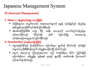 Japanese Management System
5S (Internal Management)
3. Shine ( oefU&Sif;oyf&yfpGmxm;odkjcif;)
 tydkjzpfaeaom pm&Gufpmwrf;? toHk;taqmifrsm;udk aeYpOf vkyfief;cGifwGif oefU&Sif;rl?
pepfusjcif;rsm;jzifhrdrdvkyfief;udkjrifhwifedkifrnf/
 0efxrf;wpfOD;jcif;pD pm;yGJ? AD&dk? tcef; pwmrsm;udk awmufajymifoefU&Sif;pGm
vkyfaqmifjcif;onf rdrdvkyfief;? &Hk; pnf;urf;&Sdrl? tav;xm;rl?
vkyfief;t&nftaoG;rsm;udk jrSifhwifedkfifonf/
4. Standardize (tqifhtwef;&dSjcif;)
 tzGJUtpnf;wdkif;wGif &Sdoifh&Sdxdkufaom pnf;urf;rsm; csrSwf&ef vdktyfovdk? vkyfief;cGif
tvG,fwuljyD;pD;edkif&eftwGufvrf;nTef;ay;jcif;&SdzdkUvdktyfygonf/
 awGUwJU ae&mrSm,l? BuHKonfUae&mxm; onf tusifhqdk;rsm; &Sdygu jyKjyif&efESifh
pnf;urf;&Sdaom vrf;nTefrl? enf;pepf rsm;ESifh csrSwfjyD; tqifhtwef; &Sdvmatmif
vkyfaqmif&efvdktyfrnf/
48Nyan Lin Thein
 