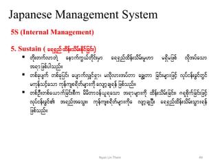 Japanese Management System
5S (Internal Management)
5. Sustain ( a&&Snf xdef;odrf;edkifjcif;)
 wdk;wufvmwJY aemufuG,fwdkif;rSm a&&Snfxdef;odrf;rl[m r&Sdrjzpf vdktyfaom
t&mjzpfygonf/
 wpfckysuf wpfckjyif? aysmufvSsif&Sm? rvdkvm;tyfwm acGswm jcif;rsm;jzifh vkyfief;cGifwGif
rukefoifhaom ukefusp&dwfrsm;udkavsmhcs&efjzpfonf/
 wpfOD;wpfa,mufjcif;pDu rdrdwm0ef,l&aom t&mrsm;udk xdef;odrf;jcif;? *&kpdkufjcif;jzihf
vkyfief;cGif t&nftaoG;? ukefusp&dwfrsm;udka vsmhcsjyD; a&&Snfxdef;odrf;oGm;&ef
jzpfonf/
49Nyan Lin Thein
 