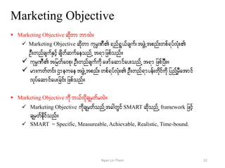 Marketing Objective
 Marketing Objective qdkwm bmvJ/
 Marketing Objective qdkwm ukrÜPD&nf&G,fcsuf?tzGJUtpnf;wpf&yfvHk;
OD;wnfcsufESifhcsdwfqufaeonfU t&mjzpfonf/
 ukrÜPDtjrwfa0pk? OD;wnfcsufudkazmfaqmifay;onfUt&m jzpfjyD;/
 rm;uwfwif;XmeuaetzGJUtpnf; wpf&yfvHk;OD;wnf&myef;wkdifudkjynfYrSDatmif
vkyfaqmifay;jcif;jzpfonf/
 Marketing Objective udk b,fvdkcsrSwfrvJ/
 Marketing Objective udkcsrSwfonfUtcgwGifSMART qdkonfU framework jzifh
csrSwfedkifonf/
 SMART = Specific, Measureable, Achievable, Realistic, Time-bound.
52Nyan Lin Thein
 