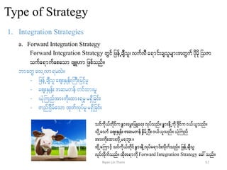 Type of Strategy
1. Integration Strategies
a. Forward Integration Strategy
Forward Integration Strategy wGifjzefUcsDol? vufvDa&mif;csolrsm;twGufydkrdkjoZm
oufa&mufapaom AsL[m jzpfonf/
bmawG avUvm&rvJ/
- jzefUcsDolaps;ESKef;BuD;jrifhrl
- aps;ESKef;tqrwef wifxm;rl
- ,HkBunftm;udk;xm;&rlr&Sdjcif;
- wnfjidrfaomxkwfvkyfrl r&Sdjcif;
oifudk,fwdkifuEGm;arG;jrLa&;vkyfonf/eGm;edkUudk'dkifu0,f,lonf/
odkUaomfaps;ESKef;tqrwefeSdrfUjyD;0,f,lonf/,HkBunf
tm;udk;xm;vdkUr&bl;/
xdkUaBumifhoifudk,fwdkifEGm;edkUvkyfa&mif;vkdufonf/jzefUcsDol
vkyfvdkufonf/xdkt&mudkForward Integration Strategy ac:onf/
57Nyan Lin Thein
 