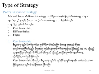 Type of Strategy
Porter’s Generic Strategy
Michael Porter Generic strategy onfpD;yGm;a&;vkyfief;rsm;r[mAsL[mrsm;
csrSwf&mwGifemrnfBuD;aom? toHk;0ifaomr[mAsL[mwpfckjzpfygonf/
tcsuf(3) csufyg0ifygonf/
1. Cost Leadership
2. Differentiation
3. Focus
1. Cost Leadership
pD;yGm;a&;vkyfief;wpfckvkyf&mwGifrdrdb,fvrf;aBumif;uaeoGm;rvJqdkwm
t&rf;ta&;BuD;ygonf/pD;yGm;a&;vkyfief;rsm;wGift"du usqHk;&mjcif;onfme too qdkonf
olrsm;qdkifrSm'g&&if?igqdkifrSmvJ'g&&r,fqdkonfUtwdkif;olwyg;aemufuaeU
vdkufjcif;rsm;aBumifhjzpfonf/
Cost Leadership qdkonfrSm pD;yGm;a&;vkyfief;vkyfudkif&mwGifaps;ESKef;oufoufomom
jzifhoGm;aomvkyfief;trsdK;tpm;jzpfonf/
60Nyan Lin Thein
 