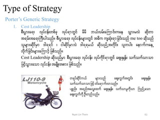 Type of Strategy
Porter’s Generic Strategy
1. Cost Leadership
pD;yGm;a&; vkyfief;wpfck vkyf&mwGif rdrd b,fvrf;aBumif;uae oGm;rvJ qdkwm
t&rf;ta&;BuD;ygonf/ pD;yGm;a&; vkyfief;rsm;wGif t"du usqHk;&mjcif;onf me too qdkonf
olrsm;qdkifrSm 'g&&if ? igqdkifrSmvJ 'g&&r,f qdkonfUtwdkif; olwyg; aemufuaeU
vdkufjcif;rsm;aBumifhjzpfonf/
Cost Leadership qdkonfrSm pD;yGm;a&; vkyfief; vkyfudkif&mwGif aps;ESKef; oufoufomom
jzifhoGm;aom vkyfief;trsdK;tpm;jzpfonf/
w&kyfqdkifu,f rsm;onf aps;uGuftwGif; aps;ESKef;
oufoufomomjzifh0ifa&mufvmonf/
ypönf; t&nftaoG;xuf aps;ESKef; oufomrludkom BunfUaom
aps;uGufudkOD;wnfonf/
61Nyan Lin Thein
 