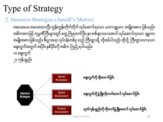 Type of Strategy
2. Intensive Strategies (Ansoff’s Matrix)
tav;ay;? tav;xm;jyD;wGef;wGef;wdkufwdkufvkyfaqmif&aomr[mAsL[m trsdK;tpm;jzpfonf/
t"dutm;jzifhukrÜPDBuD;rsm;wGifawGUBuHK&wufjyD;?ESmwpfzsm;omatmifvkyfaqmif&aom AsL[m
trsdK;tpm;jzpfonf/ pD;yGm;a&;vkyfief;wpfckonfBuD;xGm;zdkUvdktyfygonf?xdkodkU BuD;xGm;vmaom
aps;uGuftwGuftydkif;ESpfydkif;udkt"duBunfU&ygonf/
1/ aps;uGuf
2/ ukefypönf;
aps;uGufudkxdk;azmufjcif;
aps;uGufudkzGHUjzdK;wdk;wufatmifvkyfaqmifjcif;
xkwfukefypönf;udkwdk;wufzGHUjzdK;atmifvkyfaqmifjcif;
64Nyan Lin Thein
 