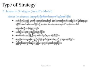 Type of Strategy
2. Intensive Strategies (Ansoff’s Model)
Market Development (aps;uGufzGHUjzdK;wdk;wufvmatmifvkyfaqmifjcif;)
 vuf&Sdukefypönf;rsm;udkaps;uGuftopfwGifa&mif;tm;wdk;wufap&efESifh?tjrwfa0pkrsm;
&&Sdedkifatmifvkyfaqmifjcif;udkmarket development [kac:onf/ atmufyg
enf;vrf;udktoHk;jyKBuonf/
 e,fajropfrsm;&SmazGjyD;?csJYxGifjcif;/
 topfopfaom jzefUcsDa&;vrf;aBumif;rsm;zefwD;jcif;/
 rwlnDaom aps;ESKef;?ypönf;yHkpHjzifhe,fajrtopfrsm;udk&SmazG?zefwD;jcif;/
 jynfwGif;aps;uGuftjyif?jynfyaps;uGufrsm;xdcsJYxGifjcif;/
66Nyan Lin Thein
 
