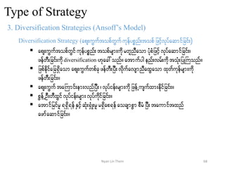 Type of Strategy
3. Diversification Strategies (Ansoff’s Model)
Diversification Strategy (aps;uGuftopfwGufukefypönf;topfjzifhvkyfaqmifjcif;)
 aps;uGuftopfwGifukefypönf; topfrsm;udkrwlnDaom yHkpHjzifhvkyfaqmifjcif;?
zefwD;jcif;udkdiversification [kac:onf/atmufygenf;vrf;udktoHk;jyKBuonf/
 jzpfedkifajc&Sdaomaps;uGufwpfckzefwD;jyD;vdkufavsmnDaxGaom xkwfukefrsm;udk
zefwD;jcif;/
 aps;uGuftaBumif;em;vnfjyD;? vkyfief;rsm;udkjzefUusufxm;edkfifjcif;/
 pGefUOD;wDxGifvkyfief;rsm;vkyfudkifjcif;/
 atmifjrifrl&&Sd&efESifhqHk;&SHK;rlr&Sdap&efaocsmpGm pDrHjyD;taumiftxnf
azmfaqmifjcif;/
68Nyan Lin Thein
 