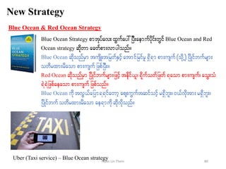 New Strategy
Blue Ocean & Red Ocean Strategy
Blue Ocean Strategy pmtkyfav;xGufay:jyD;aemufydkif;wGifBlue Ocean and Red
Ocean strategy qdkwm acwfpm;vmygonf/
Blue Ocean qdkonfrSmtusdK;tjrwfESifhatmifjrifrl&Sd&m pm;usuf(odkU) jydKifbufrsm;
owdrxm;rdaom pm;usuf jzpfjyD;/
Red Ocean qdkonfrSm jydKifbufrsm;jzifhtedkif,l?&dkufowfjzwf&aompm;usuf? aoG;oH
&JJ&Jjzpfaeaompm;usufjzpfonf/
Blue Ocean udktvG,fajym&&ifawmhaps;uGuftqifoifhr&Sdbl;?0,fvdktm;r&Sdbl;?
jydKifbufowdrxm;rdaom ae&mudkqdkvdkonf/
Uber (Taxi service) – Blue Ocean strategy 80Nyan Lin Thein
 