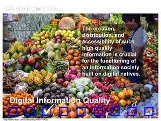 Life of a Digital Native … The creation, distribution, and accessibility of such high quality information is crucial for the functioning of an information society built on digital natives.    Digital Information Quality http://www.flickr.com/photos/kcjc/440114775/ 