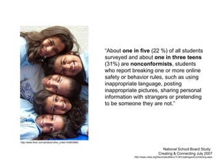 “About  one in five  (22 %) of all students surveyed and about  one in three teens  (31%) are  nonconformists , students who report breaking one or more online safety or behavior rules, such as using inappropriate language, posting inappropriate pictures, sharing personal information with strangers or pretending to be someone they are not.” National School Board Study:  Creating & Connecting July 2007 http://www.nsba.org/SecondaryMenu/TLN/CreatingandConnecting.aspx http://www.flickr.com/photos/rufino_uribe/143603980/ 