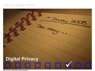 Life of a Digital Native … Digital Privacy Most digital natives (DNs) live online, 24/7, where everything done is recorded for posterity. Some DNs call it expression. Some digital immigrants feel it’s shifting our notions of privacy. Forums for education and discussion around online sharing practices, as well as legal dialogue about the documentation and availability of private information, have become crucial considerations for our society.   Digital Privacy http://www.flickr.com/photos/gin_soak/2155456946/ 