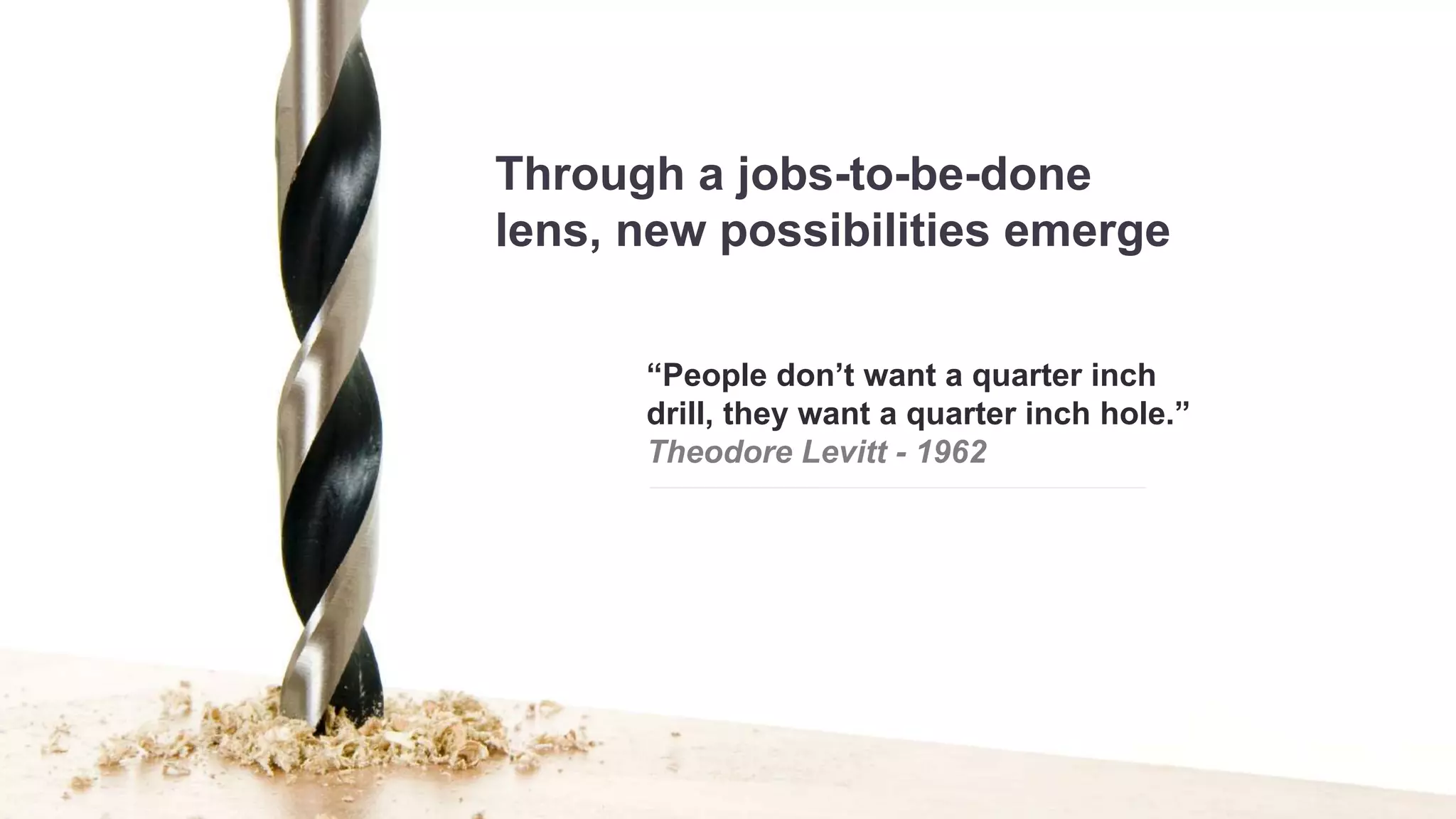 Through a jobs-to-be-done 
lens, new possibilities emerge 
“People don’t want a quarter inch 
drill, they want a quarter inch hole.” 
Theodore Levitt - 1962 
 