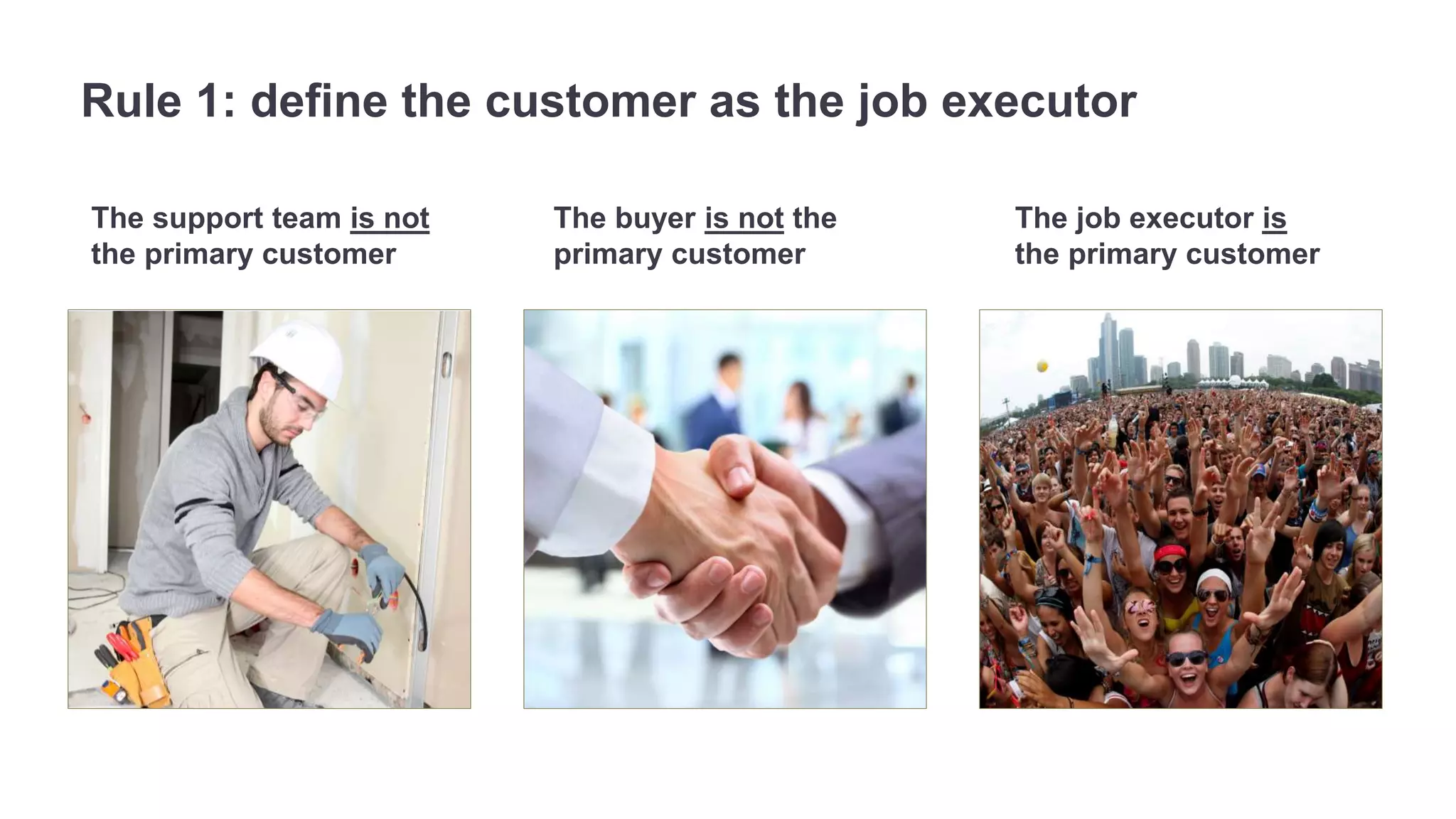 Rule 1: define the customer as the job executor 
The support team is not 
the primary customer 
The job executor is 
the primary customer 
The buyer is not the 
primary customer 
 