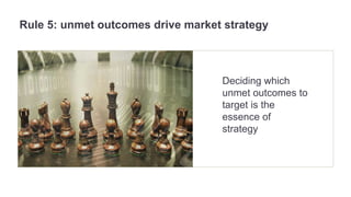 Rule 5: unmet outcomes drive market strategy 
Deciding which 
unmet outcomes to 
target is the 
essence of 
strategy 
 