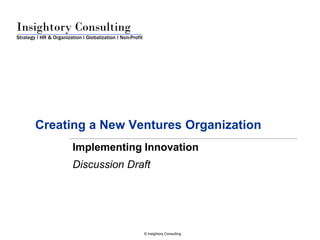 Insightory Consulting
Strategy I HR & Organization I Globalization I Non-Profit




        Creating a New Ventures Organization
                         Implementing Innovation
                         Discussion Draft




                                                            © Insightory Consulting
 