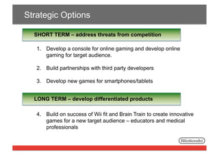 Strategic Options
SHORT TERM – address threats from competition
1.  Develop a console for online gaming and develop online
gaming for target audience.
2.  Build partnerships with third party developers
3.  Develop new games for smartphones/tablets
LONG TERM – develop differentiated products
4.  Build on success of Wii fit and Brain Train to create innovative
games for a new target audience – educators and medical
professionals

 