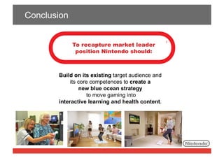 Conclusion
To recapture market leader
position Nintendo should:

Build on its existing target audience and
its core competences to create a
new blue ocean strategy
to move gaming into
interactive learning and health content.

 