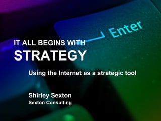 IT ALL BEGINS WITH
STRATEGY
Using the Internet as a strategic tool
Shirley Sexton
Sexton Consulting
 