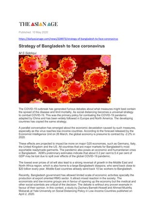 Published: 10 May 2020
https://dailyasianage.com/news/228973/strategy-of-bangladesh-to-face-coronavirus
Strategy of Bangladesh to face coronavirus
M S Siddiqui
The COVID-19 outbreak has generated furious debates about what measures might best contain
the spread of the disease and limit mortality. As social distancing becomes a universal strategy
to combat COVID-19. This was the primary policy for combating the COVID-19 pandemic
adapted by China and has been widely followed in Europe and North America. The developing
countries has copied the same strategy.
A parallel conversation has emerged about the economic devastation caused by such measures,
especially as the virus reaches low-income countries. According to the forecast released by the
Economist Intelligence Unit on 26 March, the global economy is presume to contract by -2.2% in
2020.
These effects are projected to impact be more on major G20 economies, such as Germany, Italy,
the United Kingdom and the US. All countries that are major markets for Bangladesh's most
exportable readymade garments. The pandemic also poses an economic and humanitarian crisis
in Bangladesh. ADB's preliminary estimates indicate that about 0.2 per cent to 0.4 per cent of
GDP may be lost due to spill over effects of the global COVID-19 pandemic.
The lowest ever prices of oil will also lead to a strong reversal of growth in the Middle East and
North Africa region, which is also home to a large Bangladeshi diaspora, who send back close to
$20 billion every year. Middle East countries already send back 10 lac workers to Bangladesh.
Recently, Bangladesh government has allowed limited scale of economic activities specially the
production at export oriented RMG sector. It attract mixed reaction in the society. The
economists and low-income groups are in favour of opening up the economy but the medical and
other social scientists are critical of the decision. The debate is without any proven example in
favour of their opinion. In this context, a study by Zachary Barnett-Howell and Ahmed Mushfiq
Mobarak at Yale University on Social Distancing Policy in Low-Income Countries published on
April 2, 2020.
 