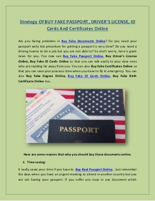 Strategy Of BUY FAKE PASSPORT, DRIVER'S LICENSE, ID
Cards And Certificates Online
Are you facing problems in Buy Fake Documents Online? Do you need your
passport early but procedure for getting a passport is very slow? Do you need a
driving license to do a job but you are not able to? So don’t worry, here is good
news for you. You now can Buy Fake Passport Online, Buy Driver's License
Online, Buy Fake ID Cards Online so that you can talk easily to your dear ones
who are residing far away from you. You can also Buy Fake Certificates Online so
that you can save your precious time when you have to fly in emergency. You can
also Buy Fake Degree Online, Buy Fake ID Cards Online, Buy Fake Birth
Certificate Online too.
Here are some reasons that why you should buy these documents online.
1. Time saving:
It really saves your time if you have to Buy Real Passport Online . Just remember
the days when you have an urgent meeting to attend in another country but you
are not having your passport. If you suffer any issue in any document which
 
