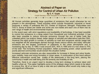 Abstract of Paper onAbstract of Paper on
Strategy for Control of Urban Air PollutionStrategy for Control of Urban Air Pollution
By S. K. GuptaBy S. K. Gupta
Chapter Secretary- Indian Association for Air Pollution Control
All Human activities generate large quantities of emissions that would otherwise be not
present in the atmosphere. These activities which include Household, industrial or travel
produces a variety of pollutants like CO, Oxides of Sulphure, Nitrogen, Particulates and
VOC’s. Some of these are visible and some are non-visible and each one of them has its
own range of health and environmental impacts.
In the recent past, with strict regulations and availability of technology, it has been possible
to control the emissions to a large extent from Household and Industrial activities. It has
also been possible to reduce vehicular emissions through the use of better fuels like
unleaded petrol, low sulphur diesel, better design of vehicles and alternative fuels like CNG,
However the rapid growth in number of vehicles on road and excessive vehicle usage has
out weighted all the advantages derived through these various efforts and today vehicular
emissions are the largest contributor of pollutants in the urban atmosphere and is
increasing day by day. In 1960, it was around 20%, 40% in 1990 and it is now close to 70%
of the total. The increasing Human population, better purchasing power, urban sprawl and
poorly planned communities would worsen the situation further.
Increased vehicular emissions are also responsible for increase in Noise and odour levels,
poor visibility, haze and smog formation in urban areas. A continuation of this trend without
effective intervention would see quality of life deteriorate in the long term, placing the
community’s health and well being and the amenity and livability at risk.
Therefore, there is an urgent need to develop a long term strategy to achieve clean and
healthy urban air. This paper highlights some of the strategic steps which needs to be taken
to ensure this. All of us have to play a vital role and collective effort would only make a big
and significant difference.
 
