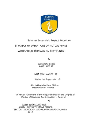 Summer Internship Project Report on

STRATEGY OF OPERATIONS OF MUTUAL FUNDS

   WITH SPECIAL EMPHASIS ON DEBT FUNDS


                                 By

                       Sudhanshu Gupta
                        A0101910253



                   MBA (Class of 2012)

                    Under the Supervision of


                Ms. Lakhwinder Kaur Dhillon
                 Department of Finance


 In Partial Fulfillment of the Requirements for the Degree of
      Master of Business Administration – General
                                 At

       AMITY BUSINESS SCHOOL
    AMITY UNIVERSITY UTTAR PRADESH
SECTOR 125, NOIDA - 201303, UTTAR PRADESH, INDIA
            2012
 