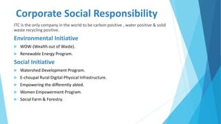 Corporate Social Responsibility
ITC is the only company in the world to be carbon positive , water positive & solid
waste recycling positive.
Environmental Initiative
 WOW-(Wealth out of Waste).
 Renewable Energy Program.
Social Initiative
 Watershed Development Program.
 E-choupal Rural Digital-Physical Infrastructure.
 Empowering the differently abled.
 Women Empowerment Program.
 Social Farm & Forestry.
 