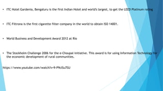• ITC Hotel Gardenia, Bengaluru is the first Indian Hotel and world's largest, to get the LEED Platinum rating
• ITC Filtrona is the first cigarette filter company in the world to obtain ISO 14001.
• World Business and Development Award 2012 at Rio
• The Stockholm Challenge 2006 for the e-Choupal initiative. This award is for using Information Technology for
the economic development of rural communities.
https://www.youtube.com/watch?v=9-P9cISu7SU
 