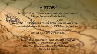 HISTORY
24TH AUG 1910 – ITC Incorporated under the name ‘Imperial
Tobacoo Company of India limited’
1925 – ITC Packaging & Printing business division was set up
as startegic backward integration for ITC’S Cigarettes business
1954 –The company went on public
1975 –The Co. launched its HOTEL BUSINESS which was
named ‘ITC –Welcome group Hotel Chola
2010 –The Co. completed its 100 YEARS & launched
Handrolled Cigar..
 
