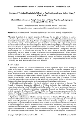 Strategy of Training Blockchain Talents in Application-oriented Universities: A
Case Study
Chunlei Chen, Chengduan Wang*, Jinkui Hou, Lei Wang, Peng Zhang, Ronglong Xu,
Xiuqing Qu, and Huihui Zhang
School of Computer Engineering, Weifang University, Weifang, China 261061
*Corresponding author: wangchengduan@163.com; chunlei.chen@wfu.edu.cn
Keywords: Blockchain talents; Fundamental knowledge; Task-driven training; Project training
Abstract: Blockchain is a recently emerging technology that can play a vital role in various
applications. However, many industries are facing serious shortage of blockchain talents due to the
complexity of blockchain technology. Moreover, undergraduates of application-oriented universities
are particularly facing a daunting barrier to grasp blockchain technology. This paper investigates on
the technical requirements of a local company in the city of Weifang and propose a strategy to train
blockchain talents in application-oriented universities. It adopts a task-oriented mechanism to
strengthen students’ mastery of the basic knowledge related to blockchain. Subsequently, it assigns
more complex tasks to students and factorizes the task into a series of hands-on operations or
programming sub-tasks, which all center at the blockchain developing framework. In this manner,
technical concepts of blockchain are mapped to specific functions of a programming language, thus
lowering the threshold for students to grasp blockchain. Finally, the students are trained through
practical projects. The strategy has been applied in School of Computer Engineering of Weifang
University, and some positive effects have been achieved.
1. Introduction
Nowadays economic and social developments are exerting significant impact on the training of
talents in colleges and universities. Higher education institutions of various categories need to
identify characteristics of their target industries and meet demands raised by these industries. In other
words, higher education institutions should bridge the gap between talent training and practical
industry demands through endowing students with appropriate knowledge and skills. In this manner,
training in universities could be seamlessly joined with the future jobs of students. Weifang
University is an application-oriented university, which is being constantly funded by government of
Shandong Province as an outstanding application-oriented higher education institution.
Weifang Zhongcaixin Technology Co., Ltd. is a high-tech enterprise recognized by the state. The
School of Computer Engineering affiliated to Weifang University has established a stable
cooperative relationship with Weifang Zhongcaixin Technology Co., Ltd. in recent years. Main areas
of cooperation are information technology research/development and training. Representative
projects include the development of “Financial Baidu” (an elastic searching engine deployed in the
intranet of Weifang Finance Bureau) and the “Mobile Embedded Development Technology” training
of employees of Zhongcaixin.
Agricultural-product-related industries are very prosperous in the city of Weifang. This city has
nine national-level demonstration zones of agricultural products quality and safety. In response to the
actual needs of agricultural products and related industries, Weifang Zhongcaixin Co., Ltd. has
developed the “Agricultural Product Standardization System”, which involves on-site data collection
of agricultural products, product information entry, transportation, warehousing, sales tracking, and
consumer traceability/feedback of product information. Additionally, this system enables quality
supervision departments to monitor the quality of agricultural products. Core requirements raised by
this system are summarized as follows. First, data should be stored and exchanged in a decentralized
2019 9th International Conference on Education, Management, and Computer (ICEMC 2019)
Copyright © (2019) Francis Academic Press, UK DOI: 10.25236/icemc.2019.087484
 
