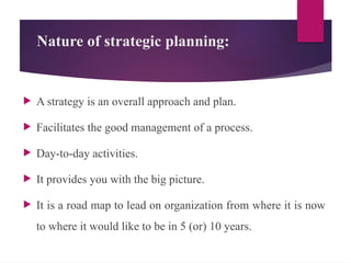 Nature of strategic planning:
 A strategy is an overall approach and plan.
 Facilitates the good management of a process.
 Day-to-day activities.
 It provides you with the big picture.
 It is a road map to lead on organization from where it is now
to where it would like to be in 5 (or) 10 years.
 