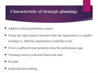 Characteristic of strategic planning:
 Address critical performance issues.
 Create the right balance between what the organization is capable
of doing vs. what the organization would like to do.
 Cover a sufficient time period to close the performance gap.
 Visionary-convey a desired future end state.
 Flexible.
 Guide decision making.
 