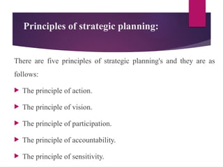 Principles of strategic planning:
There are five principles of strategic planning's and they are as
follows:
 The principle of action.
 The principle of vision.
 The principle of participation.
 The principle of accountability.
 The principle of sensitivity.
 