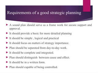 Requirements of a good strategic planning
 A sound plan should serve as a frame work for secure support and
approval.
 It should provide a basic for more detailed planning
 It should be simple , logical and practical
 It should focus on matters of strategy importance.
 Plan should be separated from day-to-day work.
 It should be complete and integrated.
 Plan should distinguish between cause and effect.
 It should be in a written form.
 Plan should capable of being controlled.
 