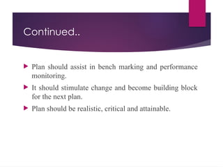 Continued..
 Plan should assist in bench marking and performance
monitoring.
 It should stimulate change and become building block
for the next plan.
 Plan should be realistic, critical and attainable.
 