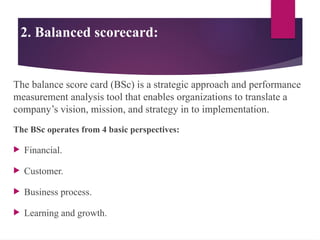 2. Balanced scorecard:
The balance score card (BSc) is a strategic approach and performance
measurement analysis tool that enables organizations to translate a
company’s vision, mission, and strategy in to implementation.
The BSc operates from 4 basic perspectives:
 Financial.
 Customer.
 Business process.
 Learning and growth.
 