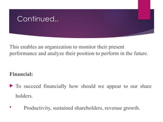 Continued..
This enables an organization to monitor their present
performance and analyze their position to perform in the future.
Financial:
 To succeed financially how should we appear to our share
holders.
 Productivity, sustained shareholders, revenue growth.
 