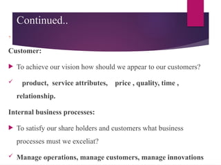 Continued..
,
Customer:
 To achieve our vision how should we appear to our customers?
 product, service attributes, price , quality, time ,
relationship.
Internal business processes:
 To satisfy our share holders and customers what business
processes must we exceliat?
 Manage operations, manage customers, manage innovations
 