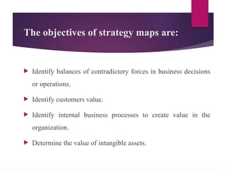 The objectives of strategy maps are:
 Identify balances of contradictory forces in business decisions
or operations.
 Identify customers value.
 Identify internal business processes to create value in the
organization.
 Determine the value of intangible assets.
 