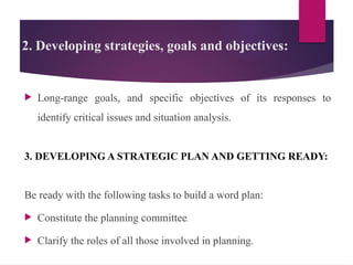 2. Developing strategies, goals and objectives:
 Long-range goals, and specific objectives of its responses to
identify critical issues and situation analysis.
3. DEVELOPING A STRATEGIC PLAN AND GETTING READY:
Be ready with the following tasks to build a word plan:
 Constitute the planning committee.
 Clarify the roles of all those involved in planning.
 