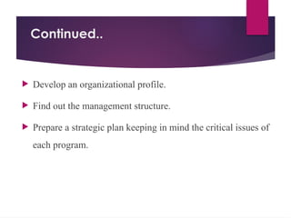 Continued..
 Develop an organizational profile.
 Find out the management structure.
 Prepare a strategic plan keeping in mind the critical issues of
each program.
 