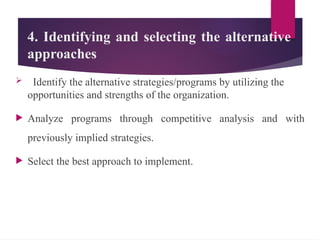 4. Identifying and selecting the alternative
approaches
 Identify the alternative strategies/programs by utilizing the
opportunities and strengths of the organization.
 Analyze programs through competitive analysis and with
previously implied strategies.
 Select the best approach to implement.
 