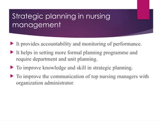 Strategic planning in nursing
management
 It provides accountability and monitoring of performance.
 It helps in setting more formal planning programme and
require department and unit planning.
 To improve knowledge and skill in strategic planning.
 To improve the communication of top nursing managers with
organization administrator.
 