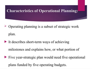 Characteristics of Operational Planning:
 Operating planning is a subset of strategic work
plan.
 It describes short-term ways of achieving
milestones and explains how, or what portion of
 Five year-strategic plan would need five operational
plans funded by five operating budgets.
 