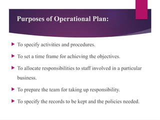 Purposes of Operational Plan:
 To specify activities and procedures.
 To set a time frame for achieving the objectives.
 To allocate responsibilities to staff involved in a particular
business.
 To prepare the team for taking up responsibility.
 To specify the records to be kept and the policies needed.
 